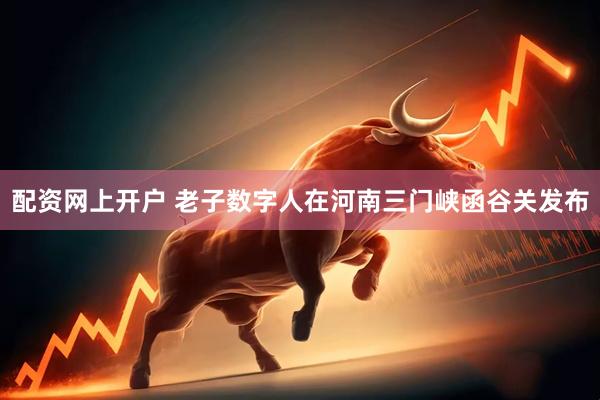 配资网上开户 老子数字人在河南三门峡函谷关发布
