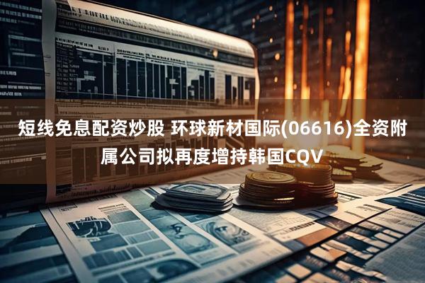 短线免息配资炒股 环球新材国际(06616)全资附属公司拟再度增持韩国CQV