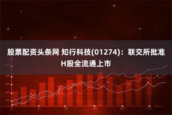 股票配资头条网 知行科技(01274)：联交所批准H股全流通上市