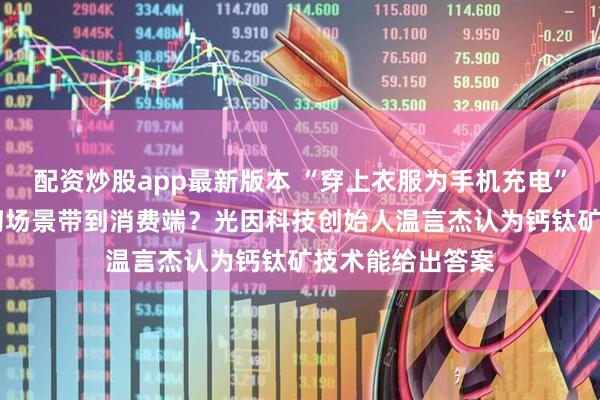 配资炒股app最新版本 “穿上衣服为手机充电” 光伏如何把科幻场景带到消费端？光因科技创始人温言杰认为钙钛矿技术能给出答案