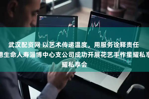 武汉配资网 以艺术传递温度，用服务诠释责任 富德生命人寿淄博中心支公司成功开展花艺手作星耀私享会