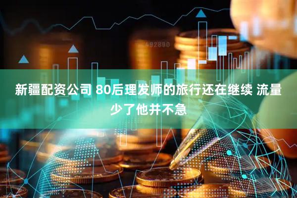 新疆配资公司 80后理发师的旅行还在继续 流量少了他并不急