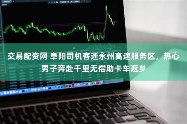 交易配资网 阜阳司机客逝永州高速服务区，热心男子奔赴千里无偿助卡车返乡
