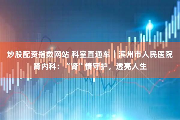 炒股配资指数网站 科室直通车｜滨州市人民医院肾内科：“肾”情守护，透亮人生