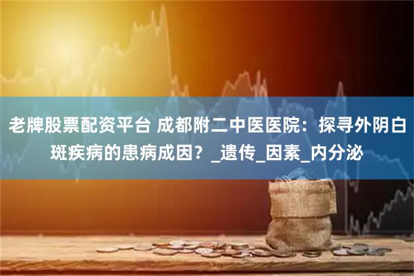 老牌股票配资平台 成都附二中医医院：探寻外阴白斑疾病的患病成因？_遗传_因素_内分泌