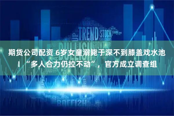 期货公司配资 6岁女童溺毙于深不到膝盖戏水池！“多人合力仍拉不动”，官方成立调查组