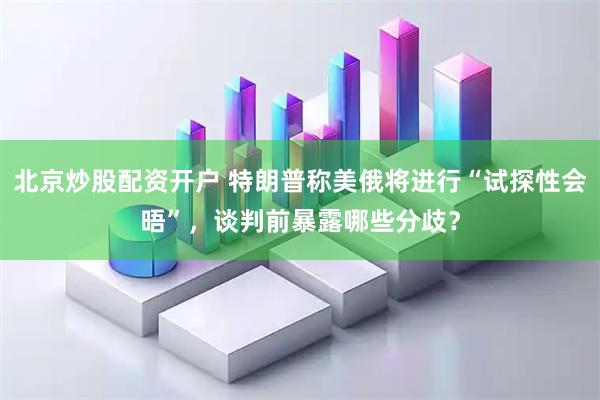 北京炒股配资开户 特朗普称美俄将进行“试探性会晤”，谈判前暴露哪些分歧？