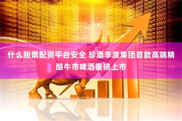 什么股票配资平台安全 珍酒李渡集团首款高端精酿牛市啤酒重磅上市