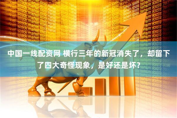中国一线配资网 横行三年的新冠消失了，却留下了四大奇怪现象，是好还是坏？