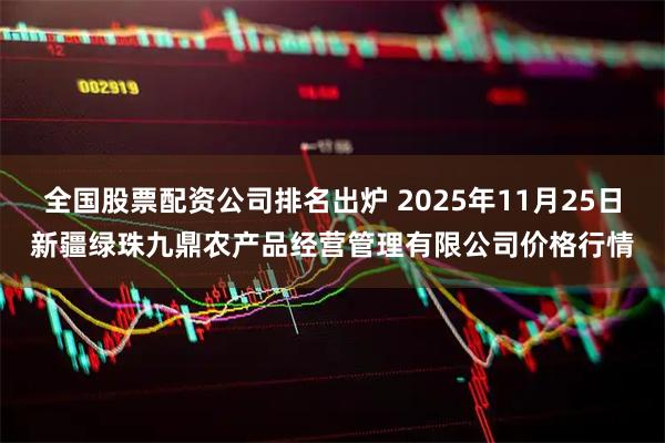 全国股票配资公司排名出炉 2025年11月25日新疆绿珠九鼎农产品经营管理有限公司价格行情