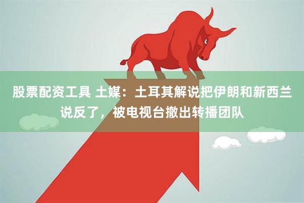 股票配资工具 土媒：土耳其解说把伊朗和新西兰说反了，被电视台撤出转播团队