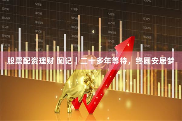 股票配资理财 图记｜二十多年等待，终圆安居梦
