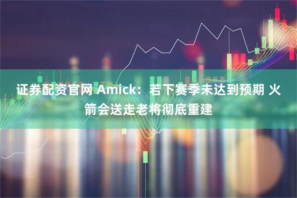 证券配资官网 Amick：若下赛季未达到预期 火箭会送走老将彻底重建