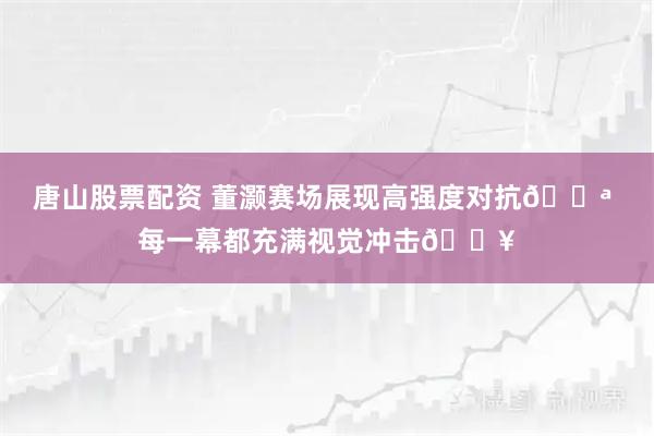 唐山股票配资 董灏赛场展现高强度对抗💪 每一幕都充满视觉冲击💥